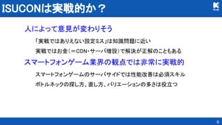 ISUCONは実戦的か？ 
人によって意見が変わりそう 
「実戦ではありえない設定ミス」は知識問題に近い 
実戦ではお金（＝CDN・サーバ増設）で解決が正解のこともある 
スマートフォンゲーム業界の観点では非常に実戦的 
スマートフォンゲームのサーバサイドでは性能改善は必須スキル 
ボトルネックの探し方、直し方、バリエーションの多さは役立つ 
9
 