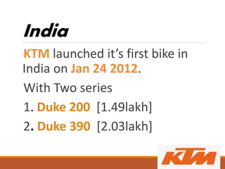 India
KTM launched it’s first bike in
India on Jan 24 2012.
With Two series
1. Duke 200 [1.49lakh]
2. Duke 390 [2.03lakh]
 