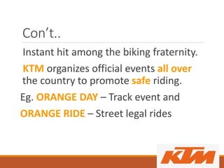 Con’t..
Instant hit among the biking fraternity.
KTM organizes official events all over
the country to promote safe riding.
Eg. ORANGE DAY – Track event and
ORANGE RIDE – Street legal rides
 