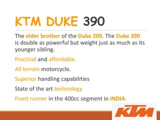 KTM DUKE 390
The elder brother of the Duke 200. The Duke 390
is double as powerful but weight just as much as its
younger sibling.
Practical and affordable.
All terrain motorcycle.
Superior handling capabilities
State of the art technology
Front runner in the 400cc segment in INDIA.
 