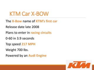 KTM Car X-BOW
The X-Bow name of KTM’s first car
Release date late 2008
Plans to enter in racing circuits
0-60 in 3.9 seconds
Top speed 217 MPH
Weight 700 lbs.
Powered by an Audi Engine
 