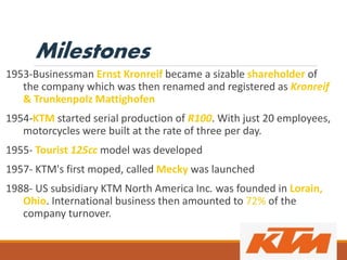 Milestones
1953-Businessman Ernst Kronreif became a sizable shareholder of
the company which was then renamed and registered as Kronreif
& Trunkenpolz Mattighofen
1954-KTM started serial production of R100. With just 20 employees,
motorcycles were built at the rate of three per day.
1955- Tourist 125cc model was developed
1957- KTM's first moped, called Mecky was launched
1988- US subsidiary KTM North America Inc. was founded in Lorain,
Ohio. International business then amounted to 72% of the
company turnover.
 