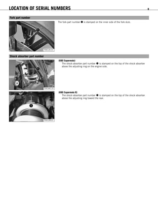 LOCATION OF SERIAL NUMBERS 8
3.5Fork part number
700126-01
The fork part number  is stamped on the inner side of the fork stub.
3.6Shock absorber part number
100185-10
(690 Supermoto)
The shock absorber part number  is stamped on the top of the shock absorber
above the adjusting ring on the engine side.
700128-01
(690 Supermoto R)
The shock absorber part number  is stamped on the top of the shock absorber
above the adjusting ring toward the rear.
 