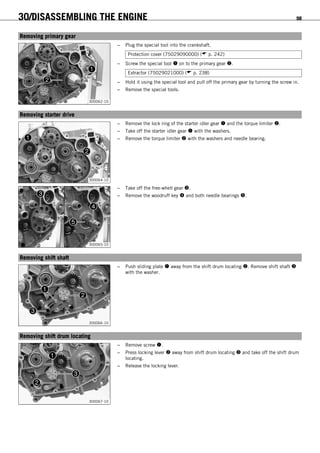 30/DISASSEMBLING THE ENGINE 98
15.24Removing primary gear
300062-10
– Plug the special tool into the crankshaft.
Protection cover (75029090000) ( p. 242)
– Screw the special tool  on to the primary gear .
Extractor (75029021000) ( p. 238)
– Hold it using the special tool and pull off the primary gear by turning the screw in.
– Remove the special tools.
15.25Removing starter drive
300064-10
– Remove the lock ring of the starter idler gear  and the torque limiter .
– Take off the starter idler gear  with the washers.
– Remove the torque limiter  with the washers and needle bearing.
300065-10
– Take off the free-whell gear .
– Remove the woodruff key  and both needle bearings .
15.26Removing shift shaft
300066-10
– Push sliding plate  away from the shift drum locating . Remove shift shaft 
with the washer.
15.27Removing shift drum locating
300067-10
– Remove screw .
– Press locking lever  away from shift drum locating  and take off the shift drum
locating.
– Release the locking lever.
 