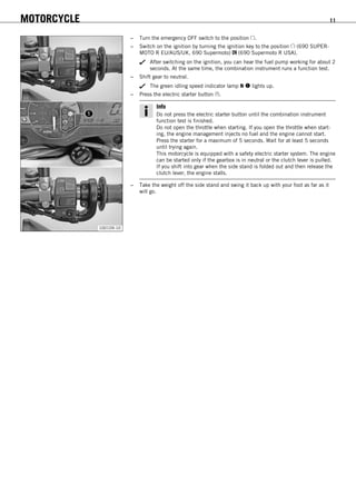 MOTORCYCLE 11
100109-10
– Turn the emergency OFF switch to the position .
– Switch on the ignition by turning the ignition key to the position (690 SUPER-
MOTO R EU/AUS/UK, 690 Supermoto) (690 Supermoto R USA).
After switching on the ignition, you can hear the fuel pump working for about 2
seconds. At the same time, the combination instrument runs a function test.
– Shift gear to neutral.
The green idling speed indicator lamp N  lights up.
– Press the electric starter button .
Info
Do not press the electric starter button until the combination instrument
function test is finished.
Do not open the throttle when starting. If you open the throttle when start-
ing, the engine management injects no fuel and the engine cannot start.
Press the starter for a maximum of 5 seconds. Wait for at least 5 seconds
until trying again.
This motorcycle is equipped with a safety electric starter system. The engine
can be started only if the gearbox is in neutral or the clutch lever is pulled.
If you shift into gear when the side stand is folded out and then release the
clutch lever, the engine stalls.
– Take the weight off the side stand and swing it back up with your foot as far as it
will go.
 