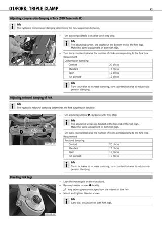 01/FORK, TRIPLE CLAMP 12
5.1Adjusting compression damping of fork (690 Supermoto R)
Info
The hydraulic compression damping determines the fork suspension behavior.
100122-01
– Turn adjusting screws clockwise until they stop.
Info
The adjusting screws are located at the bottom end of the fork legs.
Make the same adjustment on both fork legs.
– Turn back counterclockwise the number of clicks corresponding to the fork type.
Requirement
Compression damping
Comfort 20 clicks
Standard 15 clicks
Sport 10 clicks
full payload 10 clicks
Info
Turn clockwise to increase damping, turn counterclockwise to reduce sus-
pension damping.
5.2Adjusting rebound damping of fork
Info
The hydraulic rebound damping determines the fork suspension behavior.
100123-10
– Turn adjusting screws  clockwise until they stop.
Info
The adjusting screws are located at the top end of the fork legs.
Make the same adjustment on both fork legs.
– Turn back counterclockwise the number of clicks corresponding to the fork type.
Requirement
Rebound damping
Comfort 20 clicks
Standard 15 clicks
Sport 10 clicks
full payload 10 clicks
Info
Turn clockwise to increase damping, turn counterclockwise to reduce sus-
pension damping.
5.3Bleeding fork legs
– Lean the motorcycle on the side stand.
100124-10
– Remove bleeder screws  briefly.
Any excess pressure escapes from the interior of the fork.
– Mount and tighten bleeder screws.
Info
Carry out this action on both fork legs.
 