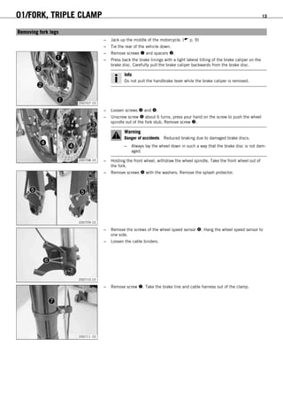 01/FORK, TRIPLE CLAMP 13
5.4Removing fork legs
– Jack up the middle of the motorcycle. ( p. 9)
– Tie the rear of the vehicle down.
200707-10
– Remove screws  and spacers .
– Press back the brake linings with a light lateral tilting of the brake caliper on the
brake disc. Carefully pull the brake caliper backwards from the brake disc.
Info
Do not pull the handbrake lever while the brake caliper is removed.
200708-10
– Loosen screws  and .
– Unscrew screw  about 6 turns, press your hand on the screw to push the wheel
spindle out of the fork stub. Remove screw .
Warning
Danger of accidents Reduced braking due to damaged brake discs.
– Always lay the wheel down in such a way that the brake disc is not dam-
aged.
– Holding the front wheel, withdraw the wheel spindle. Take the front wheel out of
the fork.
200709-10
– Remove screws  with the washers. Remove the splash protector.
200710-10
– Remove the screws of the wheel speed sensor . Hang the wheel speed sensor to
one side.
– Loosen the cable binders.
200711-10
– Remove screw . Take the brake line and cable harness out of the clamp.
 