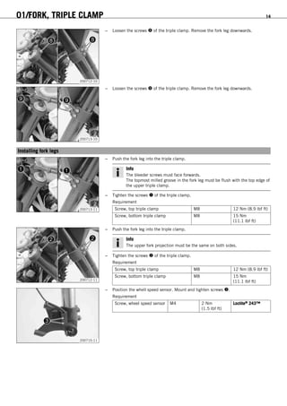01/FORK, TRIPLE CLAMP 14
200712-10
– Loosen the screws  of the triple clamp. Remove the fork leg downwards.
200713-10
– Loosen the screws  of the triple clamp. Remove the fork leg downwards.
5.5Installing fork legs
200713-11
– Push the fork leg into the triple clamp.
Info
The bleeder screws must face forwards.
The topmost milled groove in the fork leg must be flush with the top edge of
the upper triple clamp.
– Tighten the screws  of the triple clamp.
Requirement
Screw, top triple clamp M8 12 Nm (8.9 lbf ft)
Screw, bottom triple clamp M8 15 Nm
(11.1 lbf ft)
200712-11
– Push the fork leg into the triple clamp.
Info
The upper fork projection must be the same on both sides.
– Tighten the screws  of the triple clamp.
Requirement
Screw, top triple clamp M8 12 Nm (8.9 lbf ft)
Screw, bottom triple clamp M8 15 Nm
(11.1 lbf ft)
200710-11
– Position the whell speed sensor. Mount and tighten screws .
Requirement
Screw, wheel speed sensor M4 2 Nm
(1.5 lbf ft)
Loctite® 243™
 