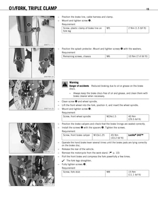 01/FORK, TRIPLE CLAMP 15
200711-11
– Position the brake line, cable harness and clamp.
– Mount and tighten screw .
Requirement
Screw, plastic clamp of brake line on
fork leg
M5 2 Nm (1.5 lbf ft)
200709-10
– Position the splash protector. Mount and tighten screws  with the washers.
Requirement
Remaining screws, chassis M6 10 Nm (7.4 lbf ft)
200714-10
Warning
Danger of accidents Reduced braking due to oil or grease on the brake
discs.
– Always keep the brake discs free of oil and grease, and clean them with
brake cleaner when necessary.
– Clean screw  and wheel spindle.
– Lift the front wheel into the fork, position it, and insert the wheel spindle.
– Mount and tighten screw .
Requirement
Screw, front wheel spindle M24x1.5 40 Nm
(29.5 lbf ft)
200707-11
– Position the brake calipers and check that the brake linings are seated correctly.
– Install the screws  with the spacers . Tighten the screws.
Requirement
Screw, front brake caliper M10x1.25 45 Nm
(33.2 lbf ft)
Loctite® 243™
– Operate the hand brake lever several times until the brake pads are lying correctly
on the brake disc.
– Release the rear of the vehicle.
– Remove the motorcycle from the work stand. ( p. 10)
200717-10
– Pull the front brake and compress the fork powerfully a few times.
The fork legs straighten.
– Fully tighten screws .
Requirement
Screw, fork stub M8 15 Nm
(11.1 lbf ft)
 
