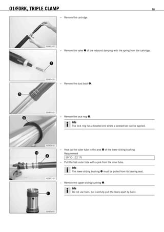 01/FORK, TRIPLE CLAMP 18
200653-01
– Remove the cartridge.
200654-01
– Remove the valve  of the rebound damping with the spring from the cartridge.
200655-01
– Remove the dust boot .
200656-01
– Remove the lock ring .
Info
The lock ring has a beveled end where a screwdriver can be applied.
200657-01
– Heat up the outer tube in the area  of the lower sliding bushing.
Requirement
50 °C (122 °F)
– Pull the fork outer tube with a jerk from the inner tube.
Info
The lower sliding bushing  must be pulled from its bearing seat.
200658-01
– Remove the upper sliding bushing .
Info
Do not use tools, but carefully pull the stack apart by hand.
 