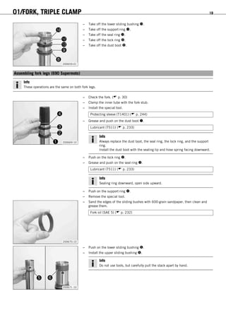 01/FORK, TRIPLE CLAMP 19
200659-01
– Take off the lower sliding bushing .
– Take off the support ring .
– Take off the seal ring .
– Take off the lock ring .
– Take off the dust boot .
5.7Assembling fork legs (690 Supermoto)
Info
These operations are the same on both fork legs.
– Check the fork. ( p. 30)
200669-10
– Clamp the inner tube with the fork stub.
– Install the special tool.
Protecting sleeve (T1401) ( p. 244)
– Grease and push on the dust boot .
Lubricant (T511) ( p. 233)
Info
Always replace the dust boot, the seal ring, the lock ring, and the support
ring.
Install the dust boot with the sealing lip and hose spring facing downward.
– Push on the lock ring .
– Grease and push on the seal ring .
Lubricant (T511) ( p. 233)
Info
Sealing ring downward, open side upward.
– Push on the support ring .
– Remove the special tool.
200670-10
– Sand the edges of the sliding bushes with 600-grain sandpaper, then clean and
grease them.
Fork oil (SAE 5) ( p. 232)
200671-10
– Push on the lower sliding bushing .
– Install the upper sliding bushing .
Info
Do not use tools, but carefully pull the stack apart by hand.
 