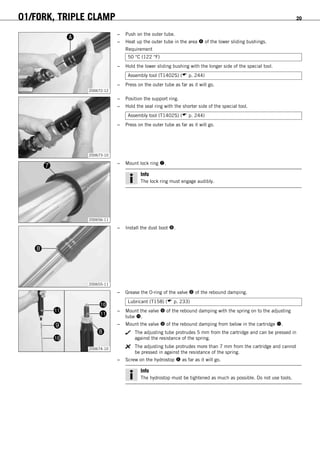 01/FORK, TRIPLE CLAMP 20
200672-12
– Push on the outer tube.
– Heat up the outer tube in the area  of the lower sliding bushings.
Requirement
50 °C (122 °F)
– Hold the lower sliding bushing with the longer side of the special tool.
Assembly tool (T1402S) ( p. 244)
– Press on the outer tube as far as it will go.
200673-10
– Position the support ring.
– Hold the seal ring with the shorter side of the special tool.
Assembly tool (T1402S) ( p. 244)
– Press on the outer tube as far as it will go.
200656-11
– Mount lock ring .
Info
The lock ring must engage audibly.
200655-11
– Install the dust boot .
200674-10
– Grease the O-ring of the valve  of the rebound damping.
Lubricant (T158) ( p. 233)
– Mount the valve  of the rebound damping with the spring on to the adjusting
tube .
– Mount the valve  of the rebound damping from below in the cartridge .
The adjusting tube protrudes 5 mm from the cartridge and can be pressed in
against the resistance of the spring.
The adjusting tube protrudes more than 7 mm from the cartridge and cannot
be pressed in against the resistance of the spring.
– Screw on the hydrostop  as far as it will go.
Info
The hydrostop must be tightened as much as possible. Do not use tools.
 