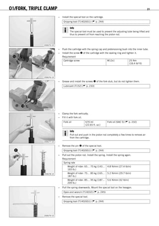 01/FORK, TRIPLE CLAMP 21
200675-10
– Install the special tool on the cartridge.
Gripping tool (T14026S1) ( p. 244)
Info
The special tool must be used to prevent the adjusting tube being lifted and
thus to prevent oil from reaching the piston rod.
200676-10
– Push the cartridge with the spring cap and pretensioning bush into the inner tube.
– Install the screw  of the cartridge with the sealing ring and tighten it.
Requirement
Cartridge screw M12x1 25 Nm
(18.4 lbf ft)
200651-11
– Grease and install the screws  of the fork stub, but do not tighten them.
Lubricant (T152) ( p. 233)
200677-10
– Clamp the fork vertically.
– Fill it with fork oil.
Fork oil 670 ml
(22.65 fl. oz.)
Fork oil (SAE 5) ( p. 232)
Info
Pull out and push in the piston rod completely a few times to remove air
from the cartridge.
200678-10
– Remove the pin  of the special tool.
Gripping tool (T14026S1) ( p. 244)
– Pull out the piston rod. Install the spring. Install the spring again.
Requirement
Spring rate
Weight of rider: 65… 75 kg (143…
165 lb.)
4.8 N/mm (27.4 lb/in)
Weight of rider: 75… 85 kg (165…
187 lb.)
5.2 N/mm (29.7 lb/in)
Weight of rider: 85… 95 kg (187…
209 lb.)
5.6 N/mm (32 lb/in)
200679-10
– Pull the spring downwards. Mount the special tool on the hexagon.
Open-end wrench (T14032) ( p. 245)
– Remove the special tool.
Gripping tool (T14026S1) ( p. 244)
 