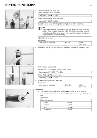 01/FORK, TRIPLE CLAMP 22
200680-10
– Clamp the special tool in the vise.
– Grease the thread of the piston rod.
Lubricant (T159) ( p. 234)
– Grease the upper edge of the piston rod.
Lubricant (T158) ( p. 233)
– Screw the screw cover with the pretensioning bush on to the piston rod.
Info
The screw cover must be screwed to the stop before the piston rod starts
to turn. If the thread of the piston rod is stiff, it must be held to prevent
it from turning. If the screw cover is not screwed to the stop, the rebound
adjustment does not work correctly.
– Tighten the screw cover.
Requirement
Screw cover on piston rod M12x1 25 Nm
(18.4 lbf ft)
200646-11
– Release the special tool. Pull the spring downward and take off the special tool.
200681-10
– Push the outer tube upward.
– Clamp the fork in the area of the lower triple clamp.
Clamping stand (T1403S) ( p. 245)
– Grease the O-ring of the screw cover.
Lubricant (T511) ( p. 233)
– Screw on and tighten the screw cover.
Requirement
Screw cover on outer tube M51x1.5 50 Nm
(36.9 lbf ft)
200642-11
Alternatively 1
– Turn the adjusting screw of the rebound  clockwise as far as possible.
– Turn back counterclockwise the number of clicks corresponding to the fork leg
type.
Requirement
Rebound damping
Comfort 20 clicks
Standard 15 clicks
Sport 10 clicks
full payload 10 clicks
 