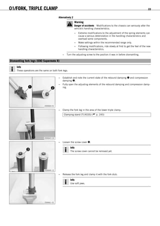 01/FORK, TRIPLE CLAMP 23
Alternatively 2
Warning
Danger of accidents Modifications to the chassis can seriously alter the
vehicle's handling characteristics.
– Extreme modifications to the adjustment of the spring elements can
cause a serious deterioration in the handling characteristics and
overload some components.
– Make settings within the recommended range only.
– Following modifications, ride slowly at first to get the feel of the new
handling characteristics.
– Turn the adjusting screw to the position it was in before dismantling.
5.8Dismantling fork legs (690 Supermoto R)
Info
These operations are the same on both fork legs.
200660-01
– Establish and note the current state of the rebound damping  and compression
damping .
– Fully open the adjusting elements of the rebound damping and compression damp-
ing.
200643-10
– Clamp the fork leg in the area of the lower triple clamp.
Clamping stand (T1403S) ( p. 245)
200644-12
– Loosen the screw cover .
Info
The screw cover cannot be removed yet.
200661-01
– Release the fork leg and clamp it with the fork stub.
Info
Use soft jaws.
 