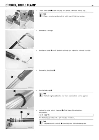 01/FORK, TRIPLE CLAMP 25
200667-10
– Loosen the screw  of the cartridge and remove it with the sealing ring.
Info
Place a container underneath to catch any oil that may run out.
200653-01
– Remove the cartridge.
200654-12
– Remove the valve  of the rebound damping with the spring from the cartridge.
200655-12
– Remove the dust boot .
200656-12
– Remove lock ring .
Info
The lock ring has a beveled end where a screwdriver can be applied.
200668-10
– Heat up the outer tube in the area  of the lower sliding bushings.
Requirement
50 °C (122 °F)
– Pull the fork outer tube with a jerk from the inner tube.
Info
The lower sliding bushing  must be pulled from its bearing seat.
 