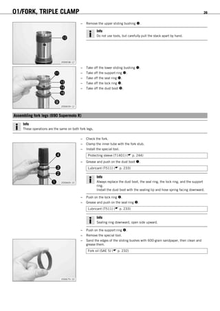 01/FORK, TRIPLE CLAMP 26
200658-12
– Remove the upper sliding bushing .
Info
Do not use tools, but carefully pull the stack apart by hand.
200659-12
– Take off the lower sliding bushing .
– Take off the support ring .
– Take off the seal ring .
– Take off the lock ring .
– Take off the dust boot .
5.9Assembling fork legs (690 Supermoto R)
Info
These operations are the same on both fork legs.
– Check the fork.
200669-10
– Clamp the inner tube with the fork stub.
– Install the special tool.
Protecting sleeve (T1401) ( p. 244)
– Grease and push on the dust boot .
Lubricant (T511) ( p. 233)
Info
Always replace the dust boot, the seal ring, the lock ring, and the support
ring.
Install the dust boot with the sealing lip and hose spring facing downward.
– Push on the lock ring .
– Grease and push on the seal ring .
Lubricant (T511) ( p. 233)
Info
Sealing ring downward, open side upward.
– Push on the support ring .
– Remove the special tool.
200670-10
– Sand the edges of the sliding bushes with 600-grain sandpaper, then clean and
grease them.
Fork oil (SAE 5) ( p. 232)
 