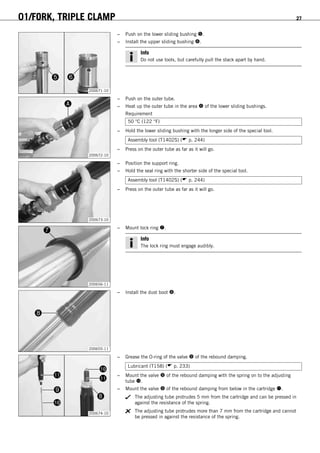01/FORK, TRIPLE CLAMP 27
200671-10
– Push on the lower sliding bushing .
– Install the upper sliding bushing .
Info
Do not use tools, but carefully pull the stack apart by hand.
200672-10
– Push on the outer tube.
– Heat up the outer tube in the area  of the lower sliding bushings.
Requirement
50 °C (122 °F)
– Hold the lower sliding bushing with the longer side of the special tool.
Assembly tool (T1402S) ( p. 244)
– Press on the outer tube as far as it will go.
200673-10
– Position the support ring.
– Hold the seal ring with the shorter side of the special tool.
Assembly tool (T1402S) ( p. 244)
– Press on the outer tube as far as it will go.
200656-11
– Mount lock ring .
Info
The lock ring must engage audibly.
200655-11
– Install the dust boot .
200674-10
– Grease the O-ring of the valve  of the rebound damping.
Lubricant (T158) ( p. 233)
– Mount the valve  of the rebound damping with the spring on to the adjusting
tube .
– Mount the valve  of the rebound damping from below in the cartridge .
The adjusting tube protrudes 5 mm from the cartridge and can be pressed in
against the resistance of the spring.
The adjusting tube protrudes more than 7 mm from the cartridge and cannot
be pressed in against the resistance of the spring.
 