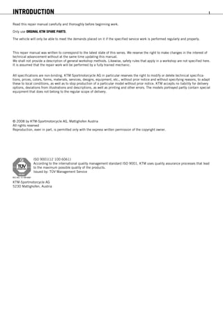 INTRODUCTION 1
INTRODUCTION
Read this repair manual carefully and thoroughly before beginning work.
Only use ORGINAL KTM SPARE PARTS.
The vehicle will only be able to meet the demands placed on it if the specified service work is performed regularly and properly.
This repair manual was written to correspond to the latest state of this series. We reserve the right to make changes in the interest of
technical advancement without at the same time updating this manual.
We shall not provide a description of general workshop methods. Likewise, safety rules that apply in a workshop are not specified here.
It is assumed that the repair work will be performed by a fully trained mechanic.
All specifications are non-binding. KTM Sportmotorcycle AG in particular reserves the right to modify or delete technical specifica-
tions, prices, colors, forms, materials, services, designs, equipment, etc., without prior notice and without specifying reasons, to adapt
these to local conditions, as well as to stop production of a particular model without prior notice. KTM accepts no liability for delivery
options, deviations from illustrations and descriptions, as well as printing and other errors. The models portrayed partly contain special
equipment that does not belong to the regular scope of delivery.
© 2008 by KTM-Sportmotorcycle AG, Mattighofen Austria
All rights reserved
Reproduction, even in part, is permitted only with the express written permission of the copyright owner.
ISO 9001(12 100 6061)
According to the international quality management standard ISO 9001, KTM uses quality assurance processes that lead
to the maximum possible quality of the products.
Issued by: TÜV Management Service
KTM-Sportmotorcycle AG
5230 Mattighofen, Austria
 
