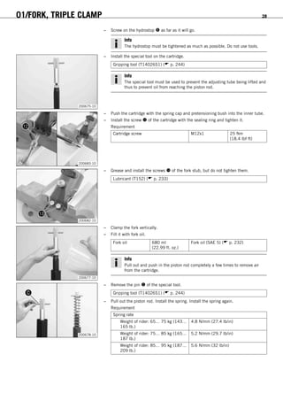 01/FORK, TRIPLE CLAMP 28
– Screw on the hydrostop  as far as it will go.
Info
The hydrostop must be tightened as much as possible. Do not use tools.
200675-10
– Install the special tool on the cartridge.
Gripping tool (T14026S1) ( p. 244)
Info
The special tool must be used to prevent the adjusting tube being lifted and
thus to prevent oil from reaching the piston rod.
200683-10
– Push the cartridge with the spring cap and pretensioning bush into the inner tube.
– Install the screw  of the cartridge with the sealing ring and tighten it.
Requirement
Cartridge screw M12x1 25 Nm
(18.4 lbf ft)
200682-10
– Grease and install the screws  of the fork stub, but do not tighten them.
Lubricant (T152) ( p. 233)
200677-10
– Clamp the fork vertically.
– Fill it with fork oil.
Fork oil 680 ml
(22.99 fl. oz.)
Fork oil (SAE 5) ( p. 232)
Info
Pull out and push in the piston rod completely a few times to remove air
from the cartridge.
200678-10
– Remove the pin  of the special tool.
Gripping tool (T14026S1) ( p. 244)
– Pull out the piston rod. Install the spring. Install the spring again.
Requirement
Spring rate
Weight of rider: 65… 75 kg (143…
165 lb.)
4.8 N/mm (27.4 lb/in)
Weight of rider: 75… 85 kg (165…
187 lb.)
5.2 N/mm (29.7 lb/in)
Weight of rider: 85… 95 kg (187…
209 lb.)
5.6 N/mm (32 lb/in)
 