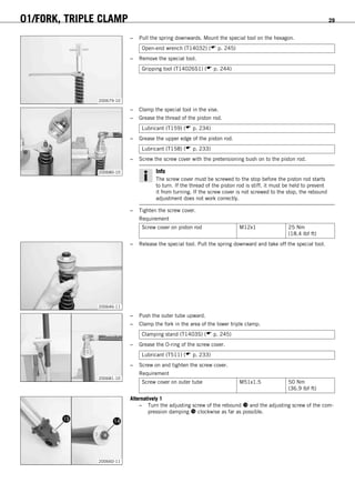 01/FORK, TRIPLE CLAMP 29
200679-10
– Pull the spring downwards. Mount the special tool on the hexagon.
Open-end wrench (T14032) ( p. 245)
– Remove the special tool.
Gripping tool (T14026S1) ( p. 244)
200680-10
– Clamp the special tool in the vise.
– Grease the thread of the piston rod.
Lubricant (T159) ( p. 234)
– Grease the upper edge of the piston rod.
Lubricant (T158) ( p. 233)
– Screw the screw cover with the pretensioning bush on to the piston rod.
Info
The screw cover must be screwed to the stop before the piston rod starts
to turn. If the thread of the piston rod is stiff, it must be held to prevent
it from turning. If the screw cover is not screwed to the stop, the rebound
adjustment does not work correctly.
– Tighten the screw cover.
Requirement
Screw cover on piston rod M12x1 25 Nm
(18.4 lbf ft)
200646-11
– Release the special tool. Pull the spring downward and take off the special tool.
200681-10
– Push the outer tube upward.
– Clamp the fork in the area of the lower triple clamp.
Clamping stand (T1403S) ( p. 245)
– Grease the O-ring of the screw cover.
Lubricant (T511) ( p. 233)
– Screw on and tighten the screw cover.
Requirement
Screw cover on outer tube M51x1.5 50 Nm
(36.9 lbf ft)
200660-11
Alternatively 1
– Turn the adjusting screw of the rebound  and the adjusting screw of the com-
pression damping  clockwise as far as possible.
 