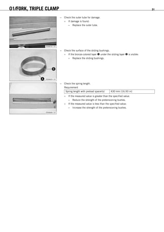 01/FORK, TRIPLE CLAMP 31
200632-10
– Check the outer tube for damage.
» If damage is found:
– Replace the outer tube.
200665-10
– Check the surface of the sliding bushings.
» If the bronze-colored layer  under the sliding layer  is visible:
– Replace the sliding bushings.
200666-10
– Check the spring length.
Requirement
Spring length with preload spacer(s) 430 mm (16.93 in)
» If the measured value is greater than the specified value:
– Reduce the strength of the pretensioning bushes.
» If the measured value is less than the specified value:
– Increase the strength of the pretensioning bushes.
 