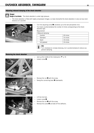 04/SHOCK ABSORBER, SWINGARM 33
6.3Adjusting rebound damping of the shock absorber
Danger
Danger of accidents The shock absorber is under high pressure.
– The shock absorber is filled with highly compressed nitrogen, so never dismantle the shock absorber or carry out any main-
tenance on it yourself.
100127-10
– Turn the adjusting screw  clockwise up to the last perceptible click.
– Turn back counterclockwise the number of clicks corresponding to the shock
absorber type.
Requirement
Rebound damping
Comfort 20 clicks
Standard 15 clicks
Sport 10 clicks
full payload 10 clicks
Info
Turn clockwise to increase damping, turn counterclockwise to reduce sus-
pension damping.
6.4Removing the shock absorber
– Jack up the middle of the motorcycle. ( p. 9)
300555-10
– Loosen screw .
300556-10
– Remove the nut  with the screw.
– Swing the connecting lever  downwards.
300557-10
– Lift the link fork.
– Loosen screw .
– Remove the nut  with the screw.
– Remove the screw  and take off the deflector.
 