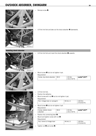 04/SHOCK ABSORBER, SWINGARM 34
300555-10
– Remove screw .
300558-10
– Lift the link fork and take out the shock absorber  downwards.
6.5Installing shock absorber
300558-11
– Lift the link fork and insert the shock absorber  upwards.
300555-11
– Mount screw  but do not tighten it yet.
Requirement
Screw, top shock absorber M10 45 Nm
(33.2 lbf ft)
Loctite® 243™
300561-10
– Lift the link fork.
– Position the deflector.
– Mount screw with nut  but do not tighten it yet.
Requirement
Nut, linkage lever on swingarm M14x1.5 100 Nm
(73.8 lbf ft)
– Mount screw  but do not tighten it yet.
Requirement
Screw, bottom shock
absorber
M10 45 Nm
(33.2 lbf ft)
Loctite® 243™
– Position the connecting lever .
– Mount and tighten screw with nut .
Requirement
Nut, frame to linkage lever M14x1.5 100 Nm
(73.8 lbf ft)
– Tighten nut  and screw .
 