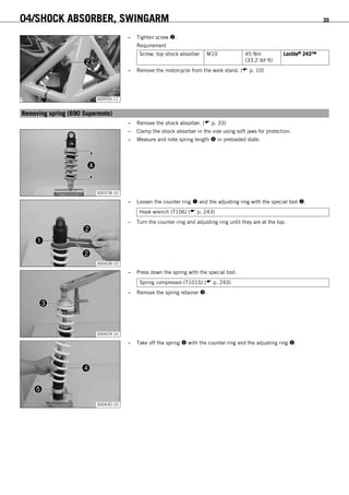 04/SHOCK ABSORBER, SWINGARM 35
300555-11
– Tighten screw .
Requirement
Screw, top shock absorber M10 45 Nm
(33.2 lbf ft)
Loctite® 243™
– Remove the motorcycle from the work stand. ( p. 10)
6.6Removing spring (690 Supermoto)
– Remove the shock absorber. ( p. 33)
300378-10
– Clamp the shock absorber in the vise using soft jaws for protection.
– Measure and note spring length  in preloaded state.
300428-10
– Loosen the counter ring  and the adjusting ring with the special tool .
Hook wrench (T106) ( p. 243)
– Turn the counter ring and adjusting ring until they are at the top.
300429-10
– Press down the spring with the special tool.
Spring compressor (T101S) ( p. 243)
– Remove the spring retainer .
300430-10
– Take off the spring  with the counter ring and the adjusting ring .
 