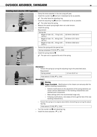 04/SHOCK ABSORBER, SWINGARM 36
6.7Installing shock absorber (690 Supermoto)
300426-10
– Clamp the shock absorber in the vise using soft jaws.
– Install the counter ring  and turn it downward as far as possible.
The collar faces the adjusting ring.
– Install the adjusting ring  and turn it downward as far as possible.
The collar faces the spring.
– Measure the overall spring length when not under tension.
– Install the spring.
Requirement
Spring rate
Weight of rider: 65… 75 kg (143…
165 lb.)
60 N/mm (343 lb/in)
Weight of rider: 75… 85 kg (165…
187 lb.)
65 N/mm (371 lb/in)
Weight of rider: 85… 95 kg (187…
209 lb.)
70 N/mm (400 lb/in)
300429-10
– Tension the spring with the special tool.
Spring compressor (T101S) ( p. 243)
– Install the spring retainer .
The open end is opposite the end of the spring.
300428-11
Alternatively 1
– Tension the spring by turning the adjusting ring to the prescribed value.
Requirement
Spring preload 12 mm (0.47 in)
Hook wrench (T106) ( p. 243)
Alternatively 2
Warning
Danger of accidents Modifications to the chassis can seriously alter the
vehicle's handling characteristics.
– Extreme modifications to the adjustment of the spring elements can
cause a serious deterioration in the handling characteristics and
overload some components.
– Make settings within the recommended range only.
– Following modifications, ride slowly at first to get the feel of the new
handling characteristics.
– Tension the spring to its original value before dismantling by turning the adjust-
ing ring.
Hook wrench (T106) ( p. 243)
– Turn the counter nut  and adjusting ring.
– Install the shock absorber. ( p. 34)
 