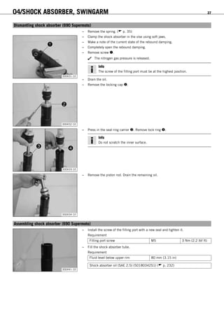 04/SHOCK ABSORBER, SWINGARM 37
6.8Dismantling shock absorber (690 Supermoto)
– Remove the spring. ( p. 35)
300431-10
– Clamp the shock absorber in the vise using soft jaws.
– Make a note of the current state of the rebound damping.
– Completely open the rebound damping.
– Remove screw .
The nitrogen gas pressure is released.
Info
The screw of the filling port must be at the highest position.
– Drain the oil.
300432-10
– Remove the locking cap .
300433-10
– Press in the seal ring carrier . Remove lock ring .
Info
Do not scratch the inner surface.
300434-10
– Remove the piston rod. Drain the remaining oil.
6.9Assembling shock absorber (690 Supermoto)
300441-10
– Install the screw of the filling port with a new seal and tighten it.
Requirement
Filling port screw M5 3 Nm (2.2 lbf ft)
– Fill the shock absorber tube.
Requirement
Fluid level below upper rim 80 mm (3.15 in)
Shock absorber oil (SAE 2.5) (50180342S1) ( p. 232)
 
