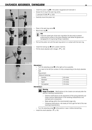 04/SHOCK ABSORBER, SWINGARM 38
300442-10
– Install the piston ring  in the piston ring groove and lubricate it.
– Grease the O-ring of the seal ring carrier.
Lubricant (T158) ( p. 233)
– Carefully mount the piston rod.
300443-10
– Press in the seal ring carrier .
– Mount lock ring .
Info
Insert the closed part of the lock ring before the two ends to prevent
scratching the surface of the shock absorber tube below the groove and
damaging the O-ring during fitting or operation.
– Pull out the piston rod until the seal ring carrier is in contact with the lock ring.
300444-10
– Install the locking cap  with a plastic hammer.
– Fill the shock absorber with nitrogen. ( p. 39)
300458-10
Alternatively 1
– Turn the adjusting screw  to the right as far as possible.
– Turn back to the left the number of clicks corresponding to the shock absorber
type.
Requirement
Rebound damping
Comfort 20 clicks
Standard 15 clicks
Sport 10 clicks
full payload 10 clicks
Alternatively 2
Warning
Danger of accidents Modifications to the chassis can seriously alter the
vehicle's handling characteristics.
– Extreme modifications to the adjustment of the spring elements can
cause a serious deterioration in the handling characteristics and
overload some components.
– Make settings within the recommended range only.
– Following modifications, ride slowly at first to get the feel of the new
handling characteristics.
– Turn the adjusting screw  to the position it was in before dismantling.
– Install the shock absorber. ( p. 36)
 
