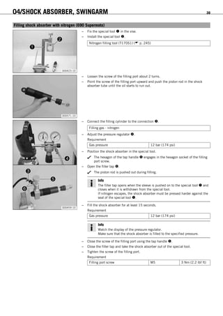 04/SHOCK ABSORBER, SWINGARM 39
6.10Filling shock absorber with nitrogen (690 Supermoto)
300423-10
– Fix the special tool  in the vise.
– Install the special tool .
Nitrogen filling tool (T170S1) ( p. 245)
300571-10
– Loosen the screw of the filling port about 2 turns.
– Point the screw of the filling port upward and push the piston rod in the shock
absorber tube until the oil starts to run out.
300459-10
– Connect the filling cylinder to the connection .
Filling gas - nitrogen
– Adjust the pressure regulator .
Requirement
Gas pressure 12 bar (174 psi)
– Position the shock absorber in the special tool.
The hexagon of the tap handle  engages in the hexagon socket of the filling
port screw.
– Open the filler tap .
The piston rod is pushed out during filling.
Info
The filler tap opens when the sleeve is pushed on to the special tool  and
closes when it is withdrawn from the special tool.
If nitrogen escapes, the shock absorber must be pressed harder against the
seal of the special tool .
– Fill the shock absorber for at least 15 seconds.
Requirement
Gas pressure 12 bar (174 psi)
Info
Watch the display of the pressure regulator.
Make sure that the shock absorber is filled to the specified pressure.
– Close the screw of the filling port using the tap handle .
– Close the filler tap and take the shock absorber out of the special tool.
– Tighten the screw of the filling port.
Requirement
Filling port screw M5 3 Nm (2.2 lbf ft)
 