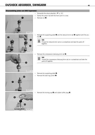04/SHOCK ABSORBER, SWINGARM 40
6.11Disassembling piston rod (690 Supermoto)
– Dismantle the shock absorber. ( p. 37)
300435-10
– Clamp the piston rod with the heim joint in a vise.
– Remove nut .
300436-10
– Remove the supporting plate  and the rebound shim set  together with the pis-
ton .
Info
Thread the rebound shim set on a screwdriver and take the parts off
together.
300437-10
– Remove the compression damping shim set .
Info
Thread the compression damping shim set on a screwdriver and take the
parts off together.
300439-10
– Remove the supporting plate .
– Remove the seal ring carrier .
300390-10
– Remove the locking cap  and rubber buffer plug .
 