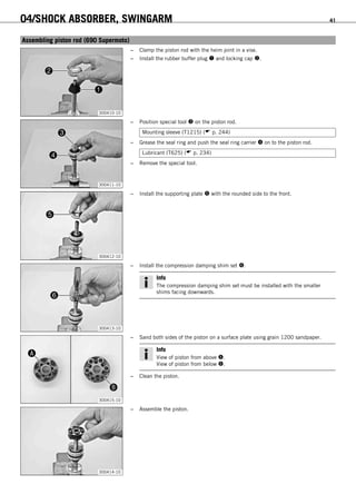 04/SHOCK ABSORBER, SWINGARM 41
6.12Assembling piston rod (690 Supermoto)
300410-10
– Clamp the piston rod with the heim joint in a vise.
– Install the rubber buffer plug  and locking cap .
300411-10
– Position special tool  on the piston rod.
Mounting sleeve (T1215) ( p. 244)
– Grease the seal ring and push the seal ring carrier  on to the piston rod.
Lubricant (T625) ( p. 234)
– Remove the special tool.
300412-10
– Install the supporting plate  with the rounded side to the front.
300413-10
– Install the compression damping shim set .
Info
The compression damping shim set must be installed with the smaller
shims facing downwards.
300415-10
– Sand both sides of the piston on a surface plate using grain 1200 sandpaper.
Info
View of piston from above .
View of piston from below .
– Clean the piston.
300414-10
– Assemble the piston.
 
