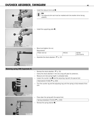 04/SHOCK ABSORBER, SWINGARM 42
300416-10
– Install the rebound shim set .
Info
The rebound shim set must be installed with the smaller shims facing
upwards.
300417-10
– Install the supporting plate .
300418-10
– Mount and tighten the nut.
Requirement
Piston rod nut M12x1 40 Nm
(29.5 lbf ft)
– Assemble the shock absorber. ( p. 37)
6.13Removing spring (690 Supermoto R)
– Remove the shock absorber. ( p. 33)
– Clamp the shock absorber in the vise using soft jaws for protection.
– Measure and note spring length in preloaded state.
300531-10
– Loosen the counter ring  and the adjusting ring with the special tool.
Hook wrench (T106) ( p. 243)
– Turn the counter ing and the adjusting ring until the spring is fully relieved of ten-
sion.
300532-10
– Press down the spring with the special tool.
Spring compressor (T101S) ( p. 243)
– Remove the spring retainer .
 