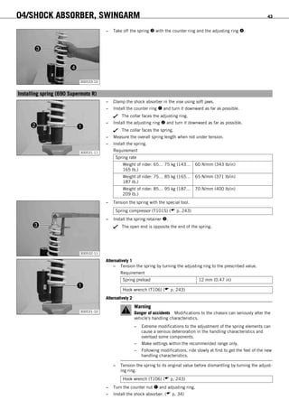 04/SHOCK ABSORBER, SWINGARM 43
300533-10
– Take off the spring  with the counter ring and the adjusting ring .
6.14Installing spring (690 Supermoto R)
300531-11
– Clamp the shock absorber in the vise using soft jaws.
– Install the counter ring  and turn it downward as far as possible.
The collar faces the adjusting ring.
– Install the adjusting ring  and turn it downward as far as possible.
The collar faces the spring.
– Measure the overall spring length when not under tension.
– Install the spring.
Requirement
Spring rate
Weight of rider: 65… 75 kg (143…
165 lb.)
60 N/mm (343 lb/in)
Weight of rider: 75… 85 kg (165…
187 lb.)
65 N/mm (371 lb/in)
Weight of rider: 85… 95 kg (187…
209 lb.)
70 N/mm (400 lb/in)
300532-11
– Tension the spring with the special tool.
Spring compressor (T101S) ( p. 243)
– Install the spring retainer .
The open end is opposite the end of the spring.
300531-10
Alternatively 1
– Tension the spring by turning the adjusting ring to the prescribed value.
Requirement
Spring preload 12 mm (0.47 in)
Hook wrench (T106) ( p. 243)
Alternatively 2
Warning
Danger of accidents Modifications to the chassis can seriously alter the
vehicle's handling characteristics.
– Extreme modifications to the adjustment of the spring elements can
cause a serious deterioration in the handling characteristics and
overload some components.
– Make settings within the recommended range only.
– Following modifications, ride slowly at first to get the feel of the new
handling characteristics.
– Tension the spring to its original value before dismantling by turning the adjust-
ing ring.
Hook wrench (T106) ( p. 243)
– Turn the counter nut  and adjusting ring.
– Install the shock absorber. ( p. 34)
 
