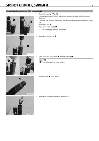 04/SHOCK ABSORBER, SWINGARM 44
6.15Dismantling shock absorber (690 Supermoto R)
– Remove the spring. ( p. 42)
300534-10
– Establish and note the current state of the rebound damping and compression
damping.
– Fully open the adjusting elements of the rebound damping and compression damp-
ing.
– Remove the seal .
– Press in the valve needle .
The nitrogen gas pressure is released.
300535-10
– Remove the locking cap .
300536-10
– Press in the seal ring carrier . Remove lock ring .
Info
Do not scratch the inner surface.
300537-10
– Remove screw . Drain the oil.
300538-10
– Remove the piston rod. Drain the remaining oil.
 