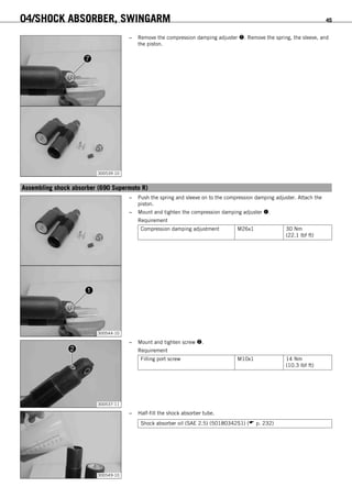 04/SHOCK ABSORBER, SWINGARM 45
300539-10
– Remove the compression damping adjuster . Remove the spring, the sleeve, and
the piston.
6.16Assembling shock absorber (690 Supermoto R)
300544-10
– Push the spring and sleeve on to the compression damping adjuster. Attach the
piston.
– Mount and tighten the compression damping adjuster .
Requirement
Compression damping adjustment M26x1 30 Nm
(22.1 lbf ft)
300537-11
– Mount and tighten screw .
Requirement
Filling port screw M10x1 14 Nm
(10.3 lbf ft)
300549-10
– Half-fill the shock absorber tube.
Shock absorber oil (SAE 2.5) (50180342S1) ( p. 232)
 