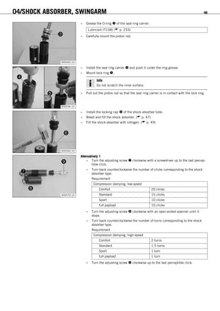 04/SHOCK ABSORBER, SWINGARM 46
300545-10
– Grease the O-ring  of the seal ring carrier.
Lubricant (T158) ( p. 233)
– Carefully mount the piston rod.
300536-10
– Install the seal ring carrier  and push it under the ring groove.
– Mount lock ring .
Info
Do not scratch the inner surface.
– Pull out the piston rod so that the seal ring carrier is in contact with the lock ring.
300546-10
– Install the locking cap  of the shock absorber tube.
– Bleed and fill the shock absorber. ( p. 47)
– Fill the shock absorber with nitrogen. ( p. 49)
300570-10
Alternatively 1
– Turn the adjusting screw  clockwise with a screwdriver up to the last percep-
tible click.
– Turn back counterclockwise the number of clicks corresponding to the shock
absorber type.
Requirement
Compression damping, low-speed
Comfort 20 clicks
Standard 15 clicks
Sport 10 clicks
full payload 10 clicks
– Turn the adjusting screw  clockwise with an open-ended spanner until it
stops.
– Turn back counterclockwise the number of turns corresponding to the shock
absorber type.
Requirement
Compression damping, high-speed
Comfort 2 turns
Standard 1.5 turns
Sport 1 turn
full payload 1 turn
– Turn the adjusting screw  clockwise up to the last perceptible click.
 