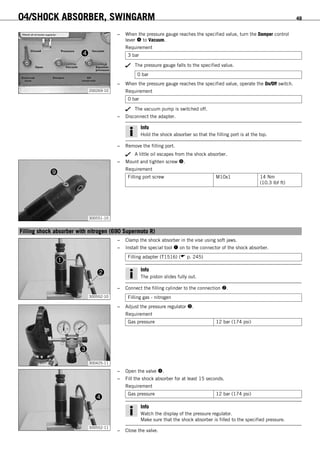 04/SHOCK ABSORBER, SWINGARM 49
200269-10
– When the pressure gauge reaches the specified value, turn the Damper control
lever  to Vacuum.
Requirement
3 bar
The pressure gauge falls to the specified value.
0 bar
– When the pressure gauge reaches the specified value, operate the On/Off switch.
Requirement
0 bar
The vacuum pump is switched off.
– Disconnect the adapter.
Info
Hold the shock absorber so that the filling port is at the top.
– Remove the filling port.
A little oil escapes from the shock absorber.
300551-10
– Mount and tighten screw .
Requirement
Filling port screw M10x1 14 Nm
(10.3 lbf ft)
6.18Filling shock absorber with nitrogen (690 Supermoto R)
300552-10
– Clamp the shock absorber in the vise using soft jaws.
– Install the special tool  on to the connector of the shock absorber.
Filling adapter (T1516) ( p. 245)
Info
The piston slides fully out.
– Connect the filling cylinder to the connection .
Filling gas - nitrogen
300425-11
– Adjust the pressure regulator .
Requirement
Gas pressure 12 bar (174 psi)
300552-11
– Open the valve .
– Fill the shock absorber for at least 15 seconds.
Requirement
Gas pressure 12 bar (174 psi)
Info
Watch the display of the pressure regulator.
Make sure that the shock absorber is filled to the specified pressure.
– Close the valve.
 