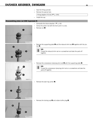04/SHOCK ABSORBER, SWINGARM 50
– Seal the filling cylinder.
– Remove the special tool.
Filling adapter (T1516) ( p. 245)
– Install the cap.
6.19Disassembling piston rod (690 Supermoto R)
– Dismantle the shock absorber. ( p. 44)
300540-10
– Clamp the piston rod with the heim joint in a vise.
– Remove nut .
300541-10
– Remove the supporting plate  and the rebound shim set  together with the pis-
ton .
Info
Thread the rebound shim set on a screwdriver and take the parts off
together.
200572-11
– Remove the compression damping shim set  with the supporting plate .
Info
Thread the compression damping shim set on a screwdriver and take the
parts off together.
300542-10
– Remove the seal ring carrier .
300543-10
– Remove the locking cap  and rubber buffer plug .
 