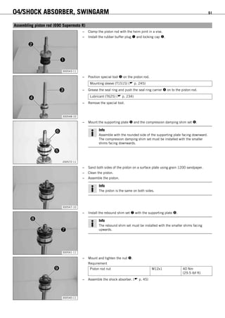 04/SHOCK ABSORBER, SWINGARM 51
6.20Assembling piston rod (690 Supermoto R)
300543-11
– Clamp the piston rod with the heim joint in a vise.
– Install the rubber buffer plug  and locking cap .
300548-10
– Position special tool  on the piston rod.
Mounting sleeve (T1515) ( p. 245)
– Grease the seal ring and push the seal ring carrier  on to the piston rod.
Lubricant (T625) ( p. 234)
– Remove the special tool.
200572-11
– Mount the supporting plate  and the compression damping shim set .
Info
Assemble with the rounded side of the supporting plate facing downward.
The compression damping shim set must be installed with the smaller
shims facing downwards.
300547-10
– Sand both sides of the piston on a surface plate using grain 1200 sandpaper.
– Clean the piston.
– Assemble the piston.
Info
The piston is the same on both sides.
300541-11
– Install the rebound shim set  with the supporting plate .
Info
The rebound shim set must be installed with the smaller shims facing
upwards.
300540-11
– Mount and tighten the nut .
Requirement
Piston rod nut M12x1 40 Nm
(29.5 lbf ft)
– Assemble the shock absorber. ( p. 45)
 