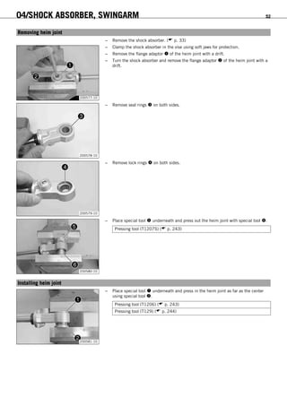 04/SHOCK ABSORBER, SWINGARM 52
6.21Removing heim joint
– Remove the shock absorber. ( p. 33)
200577-10
– Clamp the shock absorber in the vise using soft jaws for protection.
– Remove the flange adaptor  of the heim joint with a drift.
– Turn the shock absorber and remove the flange adaptor  of the heim joint with a
drift.
200578-10
– Remove seal rings  on both sides.
200579-10
– Remove lock rings  on both sides.
200580-10
– Place special tool  underneath and press out the heim joint with special tool .
Pressing tool (T1207S) ( p. 243)
6.22Installing heim joint
200581-10
– Place special tool  underneath and press in the heim joint as far as the center
using special tool .
Pressing tool (T1206) ( p. 243)
Pressing tool (T129) ( p. 244)
 