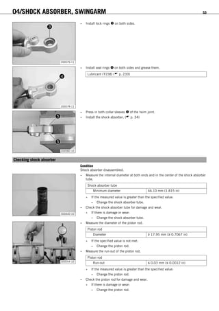 04/SHOCK ABSORBER, SWINGARM 53
200579-11
– Install lock rings  on both sides.
200578-11
– Install seal rings  on both sides and grease them.
Lubricant (T158) ( p. 233)
200582-10
– Press in both collar sleeves  of the heim joint.
– Install the shock absorber. ( p. 34)
6.23Checking shock absorber
Condition
Shock absorber disassembled.
300440-10
– Measure the internal diameter at both ends and in the center of the shock absorber
tube.
Shock absorber tube
Minimum diameter 46.10 mm (1.815 in)
» If the measured value is greater than the specified value:
– Change the shock absorber tube.
– Check the shock absorber tube for damage and wear.
» If there is damage or wear:
– Change the shock absorber tube.
300554-10
– Measure the diameter of the piston rod.
Piston rod
Diameter ≥ 17.95 mm (≥ 0.7067 in)
» If the specified value is not met:
– Change the piston rod.
– Measure the run-out of the piston rod.
Piston rod
Run-out ≤ 0.03 mm (≤ 0.0012 in)
» If the measured value is greater than the specified value:
– Change the piston rod.
– Check the piston rod for damage and wear.
» If there is damage or wear:
– Change the piston rod.
 