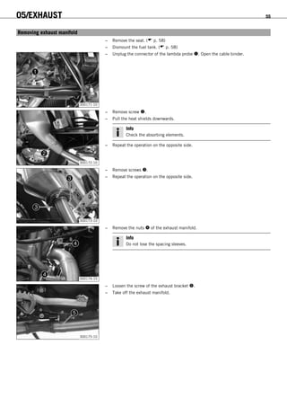 05/EXHAUST 55
7.1Removing exhaust manifold
– Remove the seat. ( p. 58)
– Dismount the fuel tank. ( p. 58)
300171-10
– Unplug the connector of the lambda probe . Open the cable binder.
300172-10
– Remove screw .
– Pull the heat shields downwards.
Info
Check the absorbing elements.
– Repeat the operation on the opposite side.
300173-10
– Remove screws .
– Repeat the operation on the opposite side.
300174-10
– Remove the nuts  of the exhaust manifold.
Info
Do not lose the spacing sleeves.
300175-10
– Loosen the screw of the exhaust bracket .
– Take off the exhaust manifold.
 
