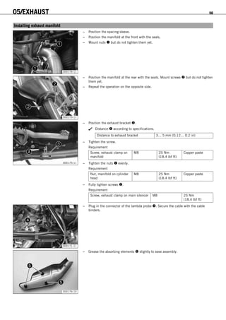 05/EXHAUST 56
7.2Installing exhaust manifold
300174-11
– Position the spacing sleeve.
– Position the manifold at the front with the seals.
– Mount nuts  but do not tighten them yet.
300173-11
– Position the manifold at the rear with the seals. Mount screws  but do not tighten
them yet.
– Repeat the operation on the opposite side.
300175-11
– Position the exhaust bracket .
Distance  according to specifications.
Distance to exhaust bracket 3… 5 mm (0.12… 0.2 in)
– Tighten the screw.
Requirement
Screw, exhaust clamp on
manifold
M8 25 Nm
(18.4 lbf ft)
Copper paste
– Tighten the nuts  evenly.
Requirement
Nut, manifold on cylinder
head
M8 25 Nm
(18.4 lbf ft)
Copper paste
– Fully tighten screws .
Requirement
Screw, exhaust clamp on main silencer M8 25 Nm
(18.4 lbf ft)
300171-11
– Plug in the connector of the lambda probe . Secure the cable with the cable
binders.
300176-10
– Grease the absorbing elements  slightly to ease assembly.
 