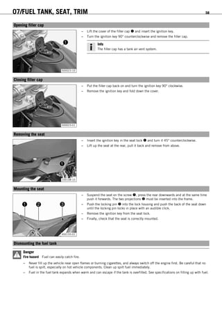 07/FUEL TANK, SEAT, TRIM 58
8.1Opening filler cap
500023-10
– Lift the cover of the filler cap  and insert the ignition key.
– Turn the ignition key 90° counterclockwise and remove the filler cap.
Info
The filler cap has a tank air vent system.
8.2Closing filler cap
500023-01
– Put the filler cap back on and turn the ignition key 90° clockwise.
– Remove the ignition key and fold down the cover.
8.3Removing the seat
100108-10
– Insert the ignition key in the seat lock  and turn it 45° counterclockwise.
– Lift up the seat at the rear, pull it back and remove from above.
8.4Mounting the seat
400155-01
– Suspend the seat on the screw , press the rear downwards and at the same time
push it forwards. The two projections  must be inserted into the frame.
– Push the locking pin  into the lock housing and push the back of the seat down
until the locking pin locks in place with an audible click.
– Remove the ignition key from the seat lock.
– Finally, check that the seat is correctly mounted.
8.5Dismounting the fuel tank
Danger
Fire hazard Fuel can easily catch fire.
– Never fill up the vehicle near open flames or burning cigarettes, and always switch off the engine first. Be careful that no
fuel is spilt, especially on hot vehicle components. Clean up spilt fuel immediately.
– Fuel in the fuel tank expands when warm and can escape if the tank is overfilled. See specifications on filling up with fuel.
 