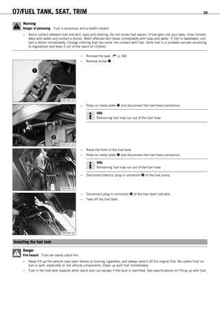 07/FUEL TANK, SEAT, TRIM 59
Warning
Danger of poisoning Fuel is poisonous and a health hazard.
– Avoid contact between fuel and skin, eyes and clothing. Do not inhale fuel vapors. If fuel gets into your eyes, rinse immedi-
ately with water and contact a doctor. Wash affected skin areas immediately with soap and water. If fuel is swallowed, con-
tact a doctor immediately. Change clothing that has come into contact with fuel. Store fuel in a suitable canister according
to regulations and keep it out of the reach of children.
– Remove the seat. ( p. 58)
300166-10
– Remove screw .
300167-10
– Press on metal plate  and disconnect the fuel hose connection.
Info
Remaining fuel may run out of the fuel hose.
300168-10
– Raise the front of the fuel tank.
– Press on metal plate  and disconnect the fuel hose connection.
Info
Remaining fuel may run out of the fuel hose.
– Disconnect electric plug-in connector  of the fuel pump.
300169-10
– Disconnect plug-in connector  of the fuel level indicator.
– Take off the fuel tank.
8.6Installing the fuel tank
Danger
Fire hazard Fuel can easily catch fire.
– Never fill up the vehicle near open flames or burning cigarettes, and always switch off the engine first. Be careful that no
fuel is spilt, especially on hot vehicle components. Clean up spilt fuel immediately.
– Fuel in the fuel tank expands when warm and can escape if the tank is overfilled. See specifications on filling up with fuel.
 