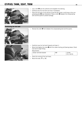 07/FUEL TANK, SEAT, TRIM 61
100174-10
– Lay a cloth  over the subframe and straighten the steering.
– Carefully raise the fuel tank and move it backwards.
– Place the fuel tank on the vehicle so that the left spoiler is still lying on the com-
pensating tank  (see illustration). Place a cloth  between the compensating
tank and the spoiler to prevent damage.
8.8Positioning the fuel tank
100174-11
– Remove the cloth  from between the compensating tank and the spoiler.
100175-10
– Carefully move the fuel tank forwards and lower it.
– Mount and tighten the screw  with the rubber bushing and bearing sleeve. Check
fuel tank for tight fitting.
Requirement
Screw, fuel tank bracket M8 15 Nm
(11.1 lbf ft)
– Check the routing of the fuel hoses.
– Mount the seat. ( p. 58)
 